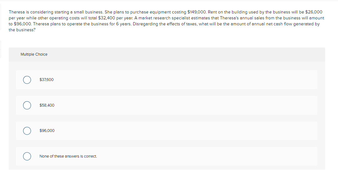 Theresa is considering starting a small business. She plans to purchase equipment costing $149,000. Rent on the building used by the business will be $26,000
per year while other operating costs will total $32,400 per year. A market research specialist estimates that Theresa's annual sales from the business will amount
to $96,000. Theresa plans to operate the business for 6 years. Disregarding the effects of taxes, what will be the amount of annual net cash flow generated by
the business?
Multiple Cholce
$37,600
$58,400
$96,000
None of these answers Is correct.

