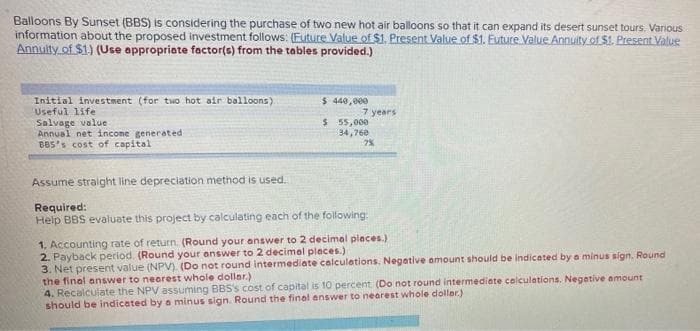 Balloons By Sunset (BBS) is considering the purchase of two new hot air balloons so that it can expand its desert sunset tours. Various
information about the proposed investment follows: (Euture Value of $1. Present Value of $1. Euture Value Annulty of $1. Present Value
Annulty.of $1) (Use appropriate factor(e) from the tables provided.)
Initial investment (for two hot air balloons)
Useful life
Salvage value
Annual net income generated
BBS's cost of capital
$ 440,000
7 years
$ 55,000
34,76e
7%
Assume straight line depreciation method is used.
Required:
Help BBS evaluate this project by calculating each of the following:
1, Accounting rate of return. (Round your answer to 2 decimal places.)
2. Payback period. (Round your answer to 2 decimal places.)
3. Net present value (NPV). (Do not round intermediate calculetions. Negative amount should be indicated by a minus sign. Round
the final answer to nearest whole doller.)
4. Recalculate the NPV assuming BBS's cost of capital is 10 percent (Do not round intermediate colculations. Negetive amount
should be indicated by a minus sign. Round the final answer to nearest whole doller.)
