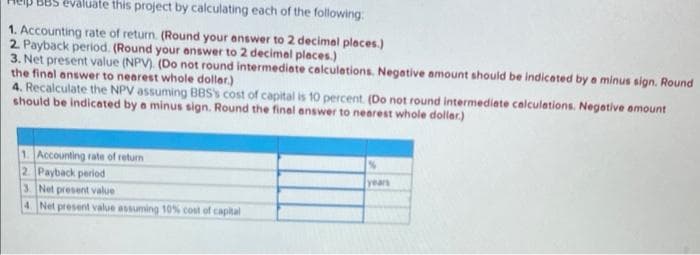 evaluäte this project by calculating each of the following:
1. Accounting rate of return. (Round your enswer to 2 decimel pleces.)
2 Payback period. (Round your enswer to 2 decimel pleces.)
3. Net present value (NPV). (Do not round intermediate calculetions. Negative amount should be indicated by a minus sign. Round
the final answer to nearest whole doller.)
4. Recalculate the NPV assuming BBSS cost of capital is 10 percent. (Do not round intermediate calculetions. Negetive amount
should be indicated by a minus sign. Round the final answer to nearest whole doller.)
1 Accounting rate of return
2 Payback period
3. Net present value
4 Net present value assuming 10% cost of capital
years
