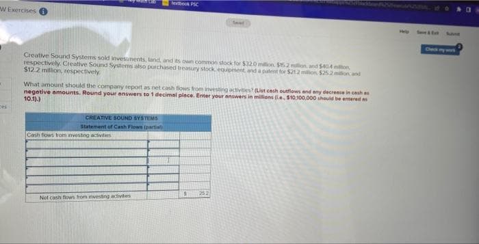textbook PSC
W Exercises
He
Seve &E Suant
Chece my snt
Creative Sound Systems sold invesunents, land, and its own common stock for $320 milion S15.2 milion, and 5404 mion
respectively. Creative Sound Systems also purchased treasury stock equipment and a patent for $212 million $252 milion and
$12.2 million, respectively
What amount should the company report as net cash tlows from investing uctivities? (List cosh outflows and eny decrease in cash as
negative amounts. Round your answers to 1 decimal place. Enter your answers in millions (l.e, $10,100.000 should be entered as
10.1).)
Ces
CREATIVE SOUND SYSTEMS
Statement of Cash Flows (partial
Cash flows trom investng activitrs
252
Not cash fovws from nvesting adivities
