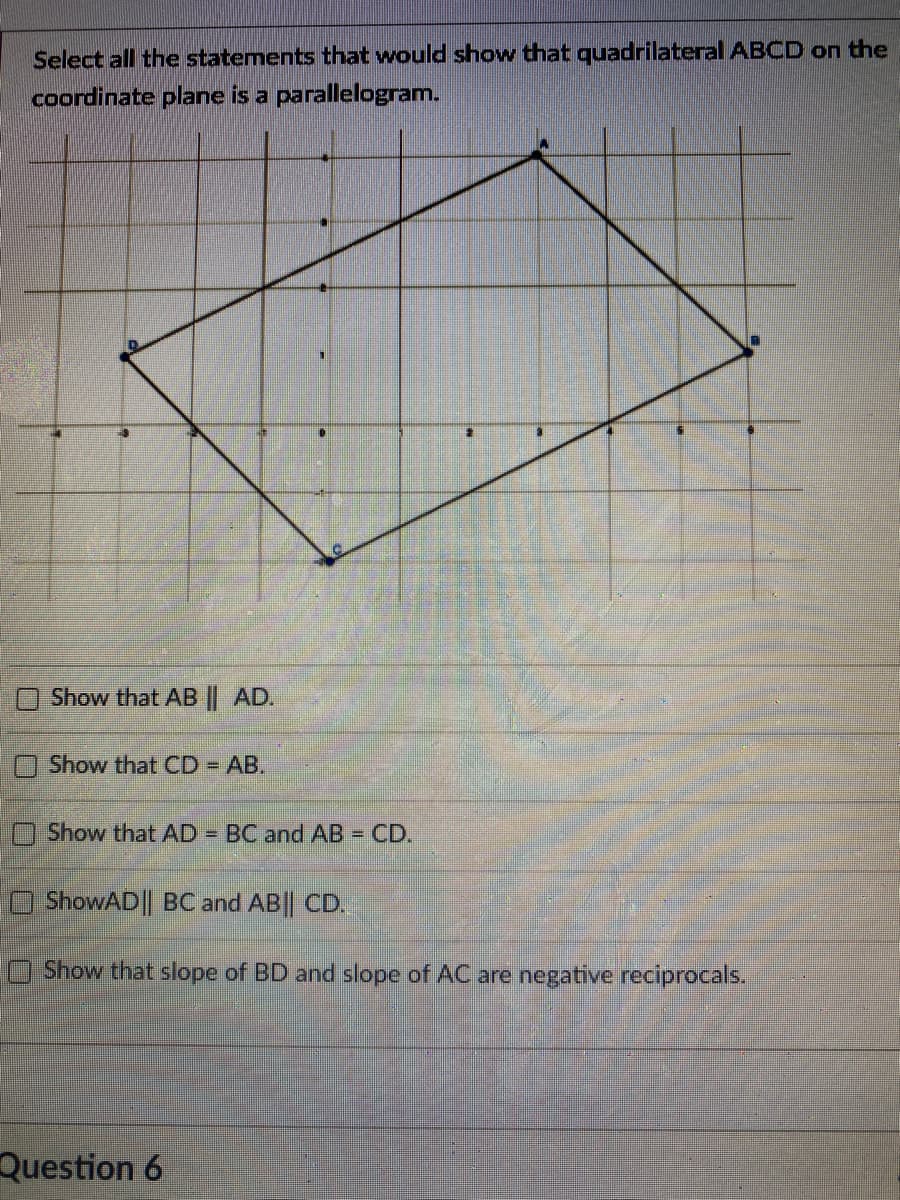 Select all the statements that would show that quadrilateral ABCD on the
coordinate plane is a parallelogram.
Show that AB || AD.
Show that CD AB.
Show that AD BC and AB = CD.
!!
O ShowAD|| BC and AB|| CD.
Show that slope of BD and slope of AC are negative reciprocals.
Question 6
