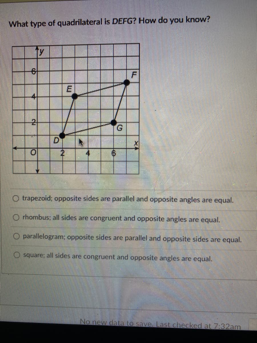 What type of quadrilateral is DEFG? How do you know?
ty
2
G.
4
O trapezoid; opposite sides are parallel and opposite angles are equal.
O rhombus; all sides are congruent and opposite angles are equal.
O parallelogram; opposite sides are parallel and opposite sides are equal.
square; all sides are congruent and opposite angles are equal.
No new data to save, Last.checked at 7:32am
