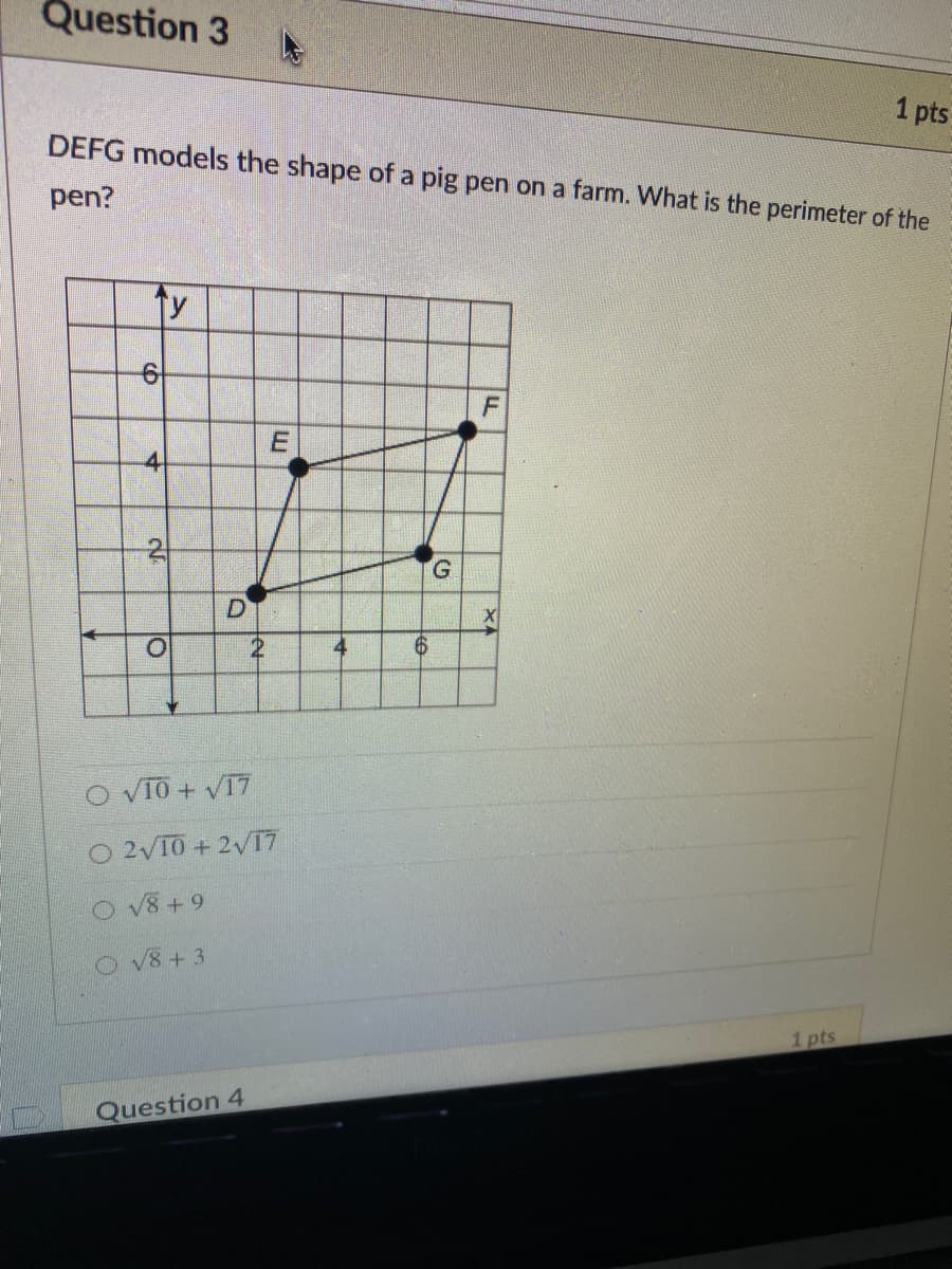 Question 3
1 pts
DEFG models the shape of a pig pen on a farm. What is the perimeter of the
pen?
F
-4
D
4
O VIO + V17
O 2V10 + 2V17
DV8+ 9
O V8 + 3
1 pts
Question 4
