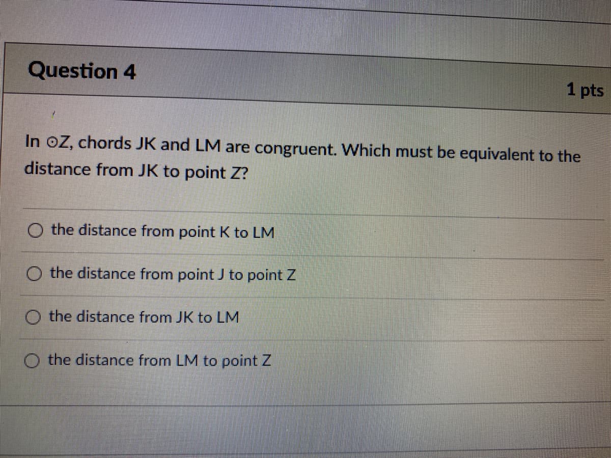 Question 4
1 pts
In oZ, chords JK and LM are congruent. Which must be equivalent to the
distance from JK to point Z?
O the distance from point K to LM
O the distance from point to point Z
O the distance from JK to LM
the distance from LM to point Z
