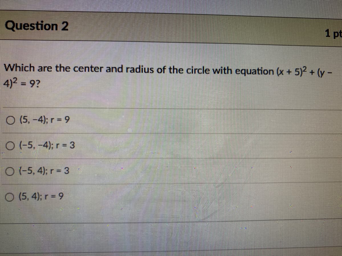 Question 2
1 pt
Which are the center and radius of the circle with equation (x + 5)2 + (y -
4)2 = 9?
O (5,-4); r = 9
O (-5,-4); r= 3
O (-5, 4); r = 3
O (5, 4), r = 9
