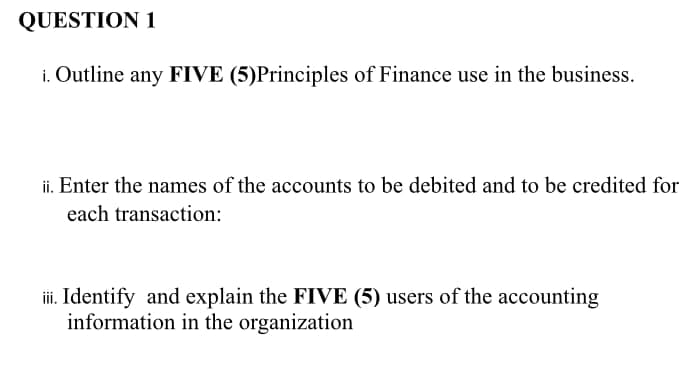 QUESTION 1
i. Outline any FIVE (5)Principles of Finance use in the business.
ii. Enter the names of the accounts to be debited and to be credited for
each transaction:
i. Identify and explain the FIVE (5) users of the accounting
information in the organization
