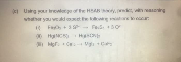 (c) Using your knowledge of the HSAB theory, predict, with reasoning
whether you would expect the following reactions to occur:
(1)
Fe2O3 + 3 S2- Fe S3 +3 02-
(ii) Hg(NCS)2 Hg(SCN)2
(iii) MGF2 + Cal2 Mglz + CaF2
