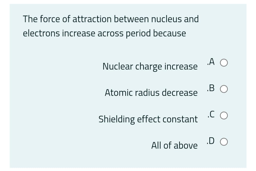 The force of attraction between nucleus and
electrons increase across period because
.A O
Nuclear charge increase
.B O
Atomic radius decrease
Shielding effect constant
.D O
All of above
