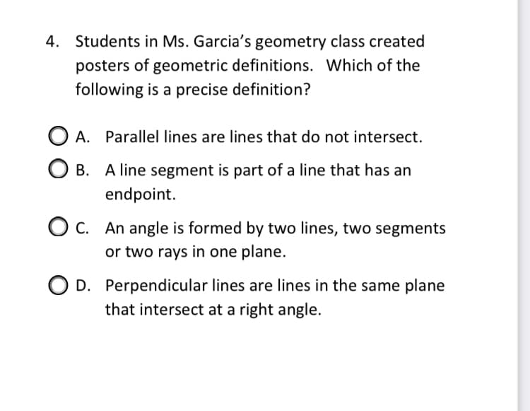 4. Students in Ms. Garcia's geometry class created
posters of geometric definitions. Which of the
following is a precise definition?
A. Parallel lines are lines that do not intersect.
O B. A line segment is part of a line that has an
endpoint.
O c. An angle is formed by two lines, two segments
or two rays in one plane.
O D. Perpendicular lines are lines in the same plane
that intersect at a right angle.
