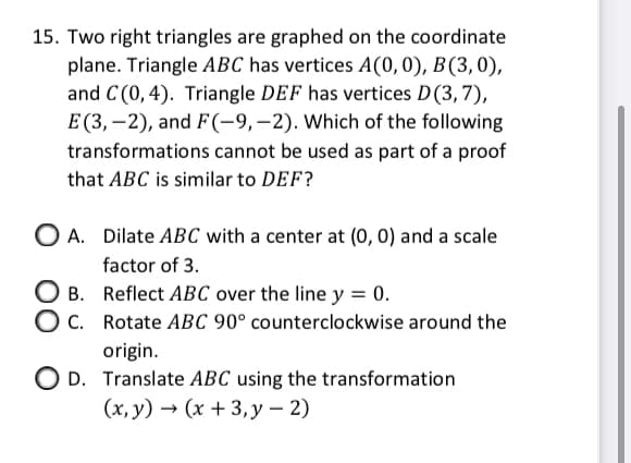 15. Two right triangles are graphed on the coordinate
plane. Triangle ABC has vertices A(0,0), B(3,0),
and C (0,4). Triangle DEF has vertices D(3,7),
E (3, –2), and F(-9,-2). Which of the following
transformations cannot be used as part of a proof
that ABC is similar to DEF?
O A. Dilate ABC with a center at (0, 0) and a scale
factor of 3.
O B. Reflect ABC over the line y = 0.
C. Rotate ABC 90° counterclockwise around the
origin.
O D. Translate ABC using the transformation
(x, y) → (x + 3,y – 2)
