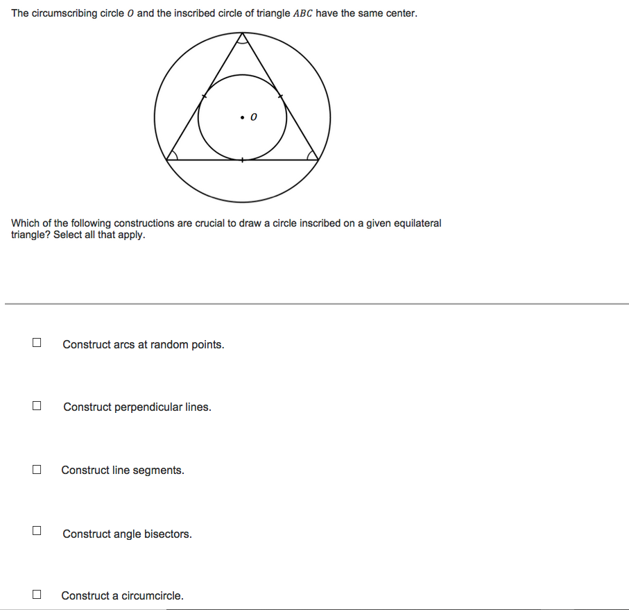 The circumscribing circle o and the inscribed circle of triangle ABC have the same center.
Which of the following constructions are crucial to draw a circle inscribed on a given equilateral
triangle? Select all that apply.
Construct arcs at random points.
Construct perpendicular lines.
Construct line segments.
Construct angle bisectors.
Construct a circumcircle.
