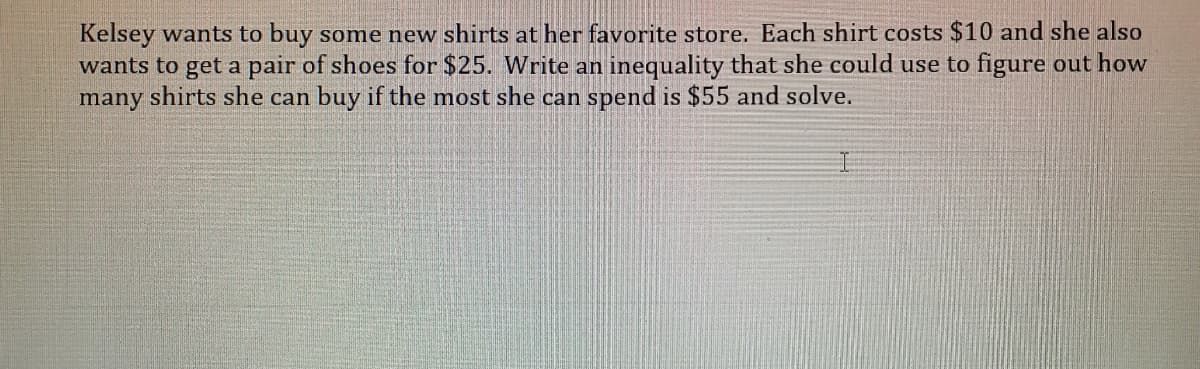 Kelsey wants to buy some new shirts at her favorite store. Each shirt costs $10 and she also
wants to get a pair of shoes for $25. Write an inequality that she could use to figure out how
many shirts she can buy if the most she can spend is $55 and solve.
