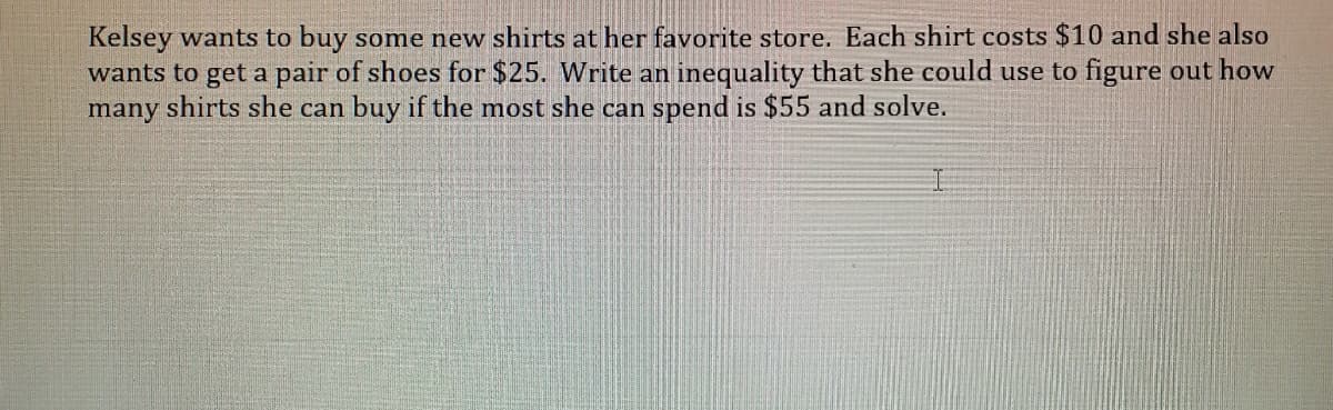 Kelsey wants to buy some new shirts at her favorite store. Each shirt costs $10 and she also
wants to get a pair of shoes for $25. Write an inequality that she could use to figure out how
many shirts she can buy if the most she can spend is $55 and solve.
