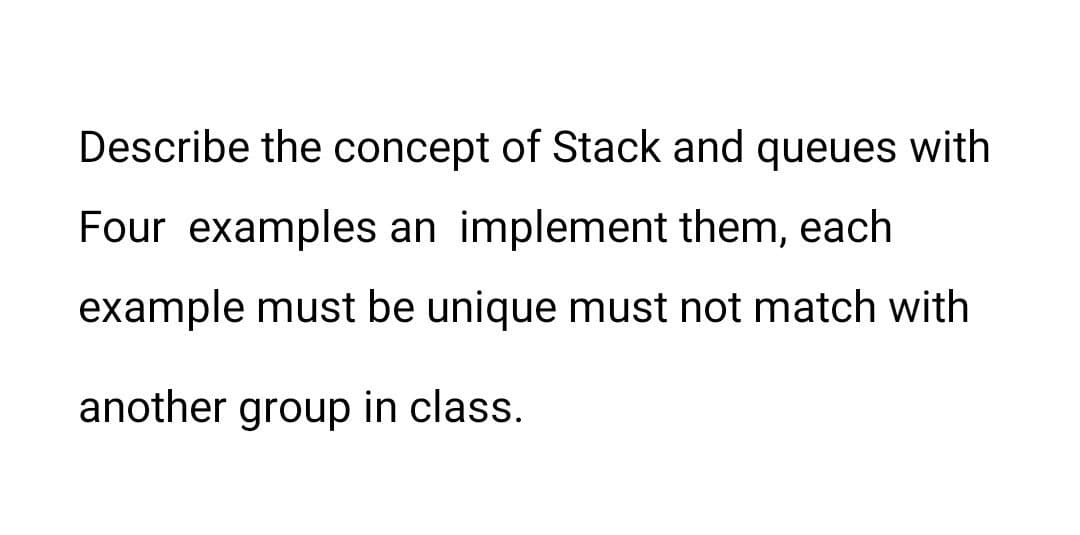 Describe the concept of Stack and queues with
Four examples an implement them, each
example must be unique must not match with
another group in class.
