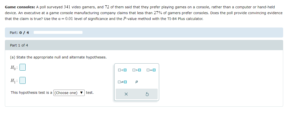 Game consoles: A poll surveyed 341 video gamers, and 72 of them said that they prefer playing games on a console, rather than a computer or hand-held
device. An executive at a game console manufacturing company claims that less than 27% of gamers prefer consoles. Does the poll provide convincing evidence
that the claim is true? Use the α = 0.01 level of significance and the P-value method with the TI-84 Plus calculator.
Part: 0 / 4
Part 1 of 4
(a) State the appropriate null and alternate hypotheses.
Ho:
H₁:
This hypothesis test is a (Choose one) ▼ test.
ロ<ロ
0*0
X
□<口
Р
0=0