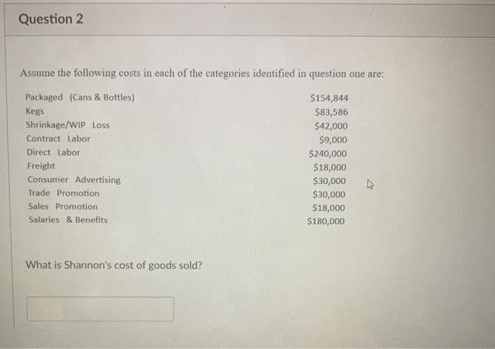 Question 2
Assume the following costs in each of the categories identified in question one are:
Packaged (Cans & Bottles)
$154,844
Kegs
$83,586
$42,000
$9,000
$240,000
$18,000
$30,000
$30,000
$18,000
$180,000
Shrinkage/WIP Loss
Contract Labor
Direct Labor
Freight
Consumer Advertising
Trade Promotion.
Sales Promotion
Salaries & Benefits
What is Shannon's cost of goods sold?