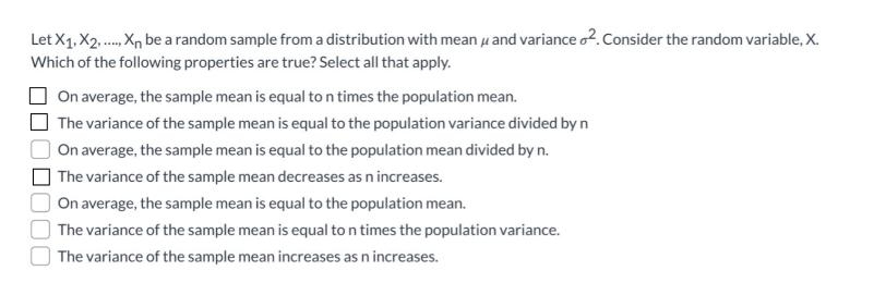 Let X1, X2...... X be a random sample from a distribution with mean and variance 2. Consider the random variable, X.
Which of the following properties are true? Select all that apply.
On average, the sample mean is equal to n times the population mean.
The variance of the sample mean is equal to the population variance divided by n
On average, the sample mean is equal to the population mean divided by n.
The variance of the sample mean decreases as n increases.
On average, the sample mean is equal to the population mean.
The variance of the sample mean is equal to n times the population variance.
The variance of the sample mean increases as n increases.