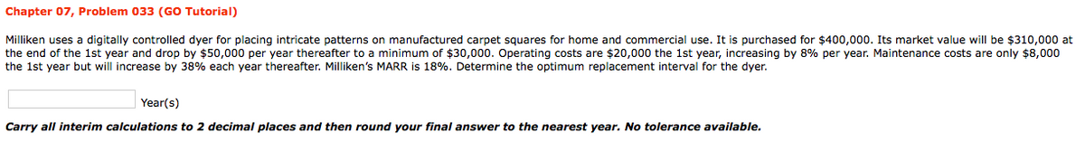 Chapter 07, Problem 033 (GO Tutorial)
Milliken uses a digitally controlled dyer for placing intricate patterns on manufactured carpet squares for home and commercial use. It is purchased for $400,000. Its market value will be $310,000 at
the end of the 1st year and drop by $50,000 per year thereafter to a minimum of $30,000. Operating costs are $20,000 the 1st year, increasing by 8% per year. Maintenance costs are only $8,000
the 1st year but will increase by 38% each year thereafter. Milliken's MARR is 18%. Determine the optimum replacement interval for the dyer.
Year(s)
Carry all interim calculations to 2 decimal places and then round your final answer to the nearest year. No tolerance available.