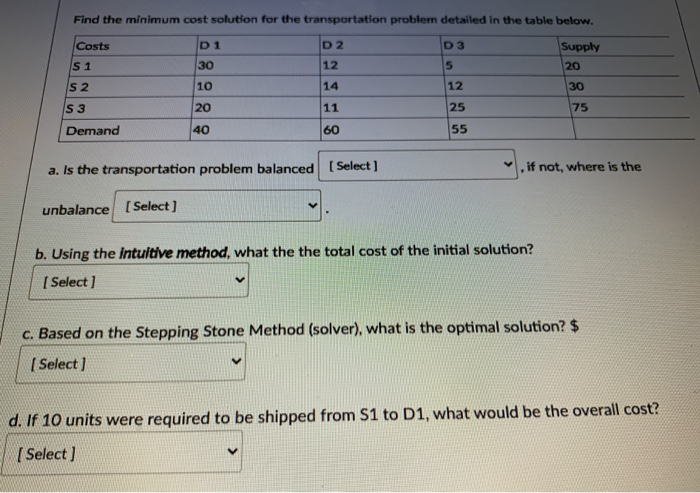 Find the minimum cost solution for the transportation problem detailed in the table below.
Supply
20
Costs
$1
S2
S 3
Demand
D1
30
10
20
40
D2
12
14
11
60
a. Is the transportation problem balanced [Select]
unbalance [Select]
D3
5
12
235
55
30
b. Using the intuitive method, what the the total cost of the initial solution?
[Select]
75
if not, where is the
c. Based on the Stepping Stone Method (solver), what is the optimal solution? $
[Select]
d. If 10 units were required to be shipped from $1 to D1, what would be the overall cost?
[Select]