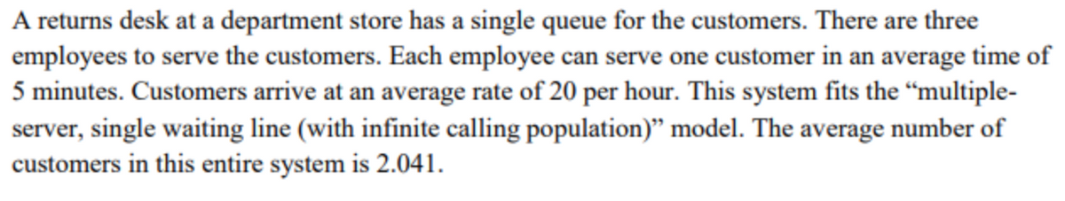 A returns desk at a department store has a single queue for the customers. There are three
employees to serve the customers. Each employee can serve one customer in an average time of
5 minutes. Customers arrive at an average rate of 20 per hour. This system fits the "multiple-
server, single waiting line (with infinite calling population)" model. The average number of
customers in this entire system is 2.041.