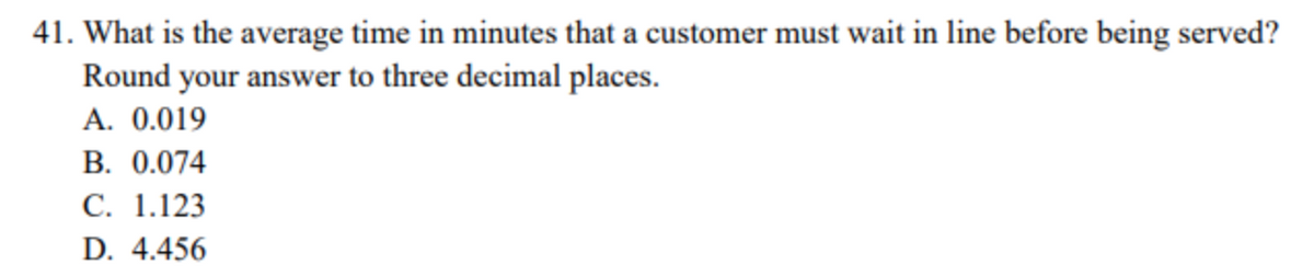 41. What is the average time in minutes that a customer must wait in line before being served?
Round your answer to three decimal places.
A. 0.019
B. 0.074
C. 1.123
D. 4.456