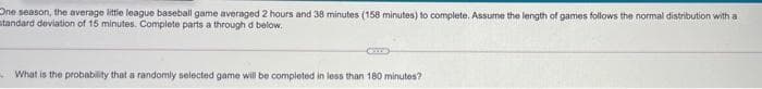 One season, the average little league baseball game averaged 2 hours and 38 minutes (158 minutes) to complete. Assume the length of games follows the normal distribution with a
standard deviation of 15 minutes. Complete parts a through d below.
CO
What is the probability that a randomly selected game will be completed in less than 180 minutes?