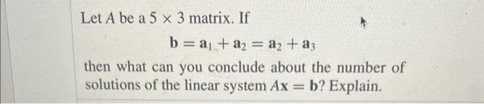 Let A be a 5 x 3 matrix. If
b = a₁ + a₂ = a₂ + a3
then what can you conclude about the number of
solutions of the linear system Ax = b? Explain.