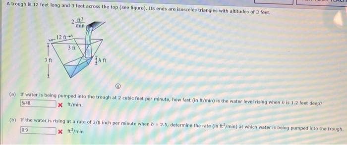 A trough is 12 feet long and 3 feet across the top (see figure). Its ends are isosceles triangles with altitudes of 3 feet.
ft3
min
3 ft
12 ft
3 ft
(a) If water is being pumped into the trough 2 cubic feet per minute, how fast (in ft/min) is the water level rising when his 1.2 feet deep?
5/48
x ft/min
(b) If the water is rising at a rate of 3/8 inch per minute when h=2.5, determine the rate (in ft/min) at which water is being pumped into the trough.
X ft/min
0.9