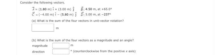 Consider the following vectors.
= (1.80 m)i + (3.00 m) Ĵ
=(-4.00 m) î - (5.80 m)
B: 4.50 m, at +65.0⁰
D: 5.00 m, at -237⁰
(a) What is the sum of the four vectors in unit-vector notation?
m
(b) What is the sum of the four vectors as a magnitude and an angle?
magnitude
m
direction
0
(counterclockwise from the positive x axis)