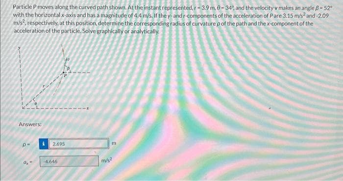 Particle P moves along the curved path shown. At the instant represented, r-3.9 m, 0-34%, and the velocity v makes an angle B-52°
with the horizontal x-axis and has a magnitude of 4.4 m/s. If the y- and r-components of the acceleration of Pare 3.15 m/s² and -2.09
m/s², respectively, at this position, determine the corresponding radius of curvature p of the path and the x-component of the
acceleration of the particle. Solve graphically or analytically.
Answers:
P-
ax
1400
2.695
-4,646
p
m
m/s2