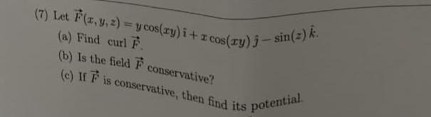 (7) Let F(x, y, z) = y cos(xy) i + x cos(ry) j – sin(z) k.
(a) Find curl F.
(b) Is the field F
(c) If F is conservative, then find its potential.
conservative?