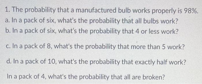 1. The probability that a manufactured bulb works properly is 98%.
a. In a pack of six, what's the probability that all bulbs work?
b. In a pack of six, what's the probability that 4 or less work?
c. In a pack of 8, what's the probability that more than 5 work?
d. In a pack of 10, what's the probability that exactly half work?
In a pack of 4, what's the probability that all are broken?