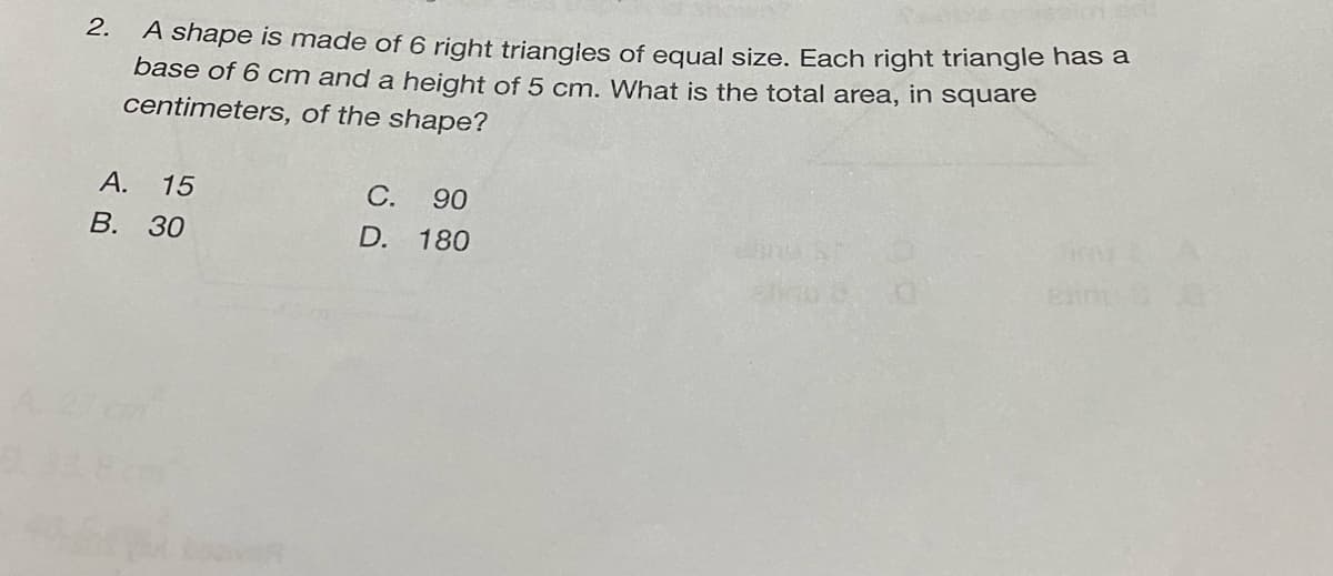 A shape is made of 6 right triangles of equal size. Each right triangle has a
base of 6 cm and a height of 5 cm. What is the total area, in square
centimeters, of the shape?
2.
А. 15
В. 30
С.
90
D. 180
