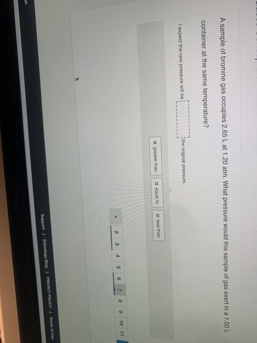 A sample of bromine gas occupies 2.65 L at 1.20 atm. What pressure would this sample of gas exert in a 1.50 L
container at the same temperature?
I expect the new pressure will be
the original pressure.
: greater than
: equal to
: less than
3
4.
7.
8
9
10 11
Support I Schoology Blog I PRIVACY POLICY I Terms of Use
sh
