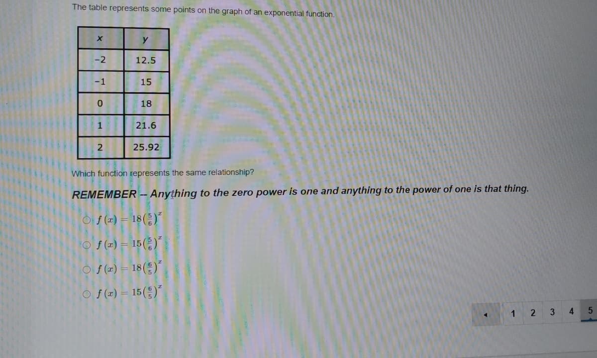 The table represents some points on the graph of an exponential function.
-2
12.5
-1
15
18
1
21.6
25.92
Which function represents the same relationship?
REMEMBER -Anything to the zero power is one and anything to the power of one is that thing.
이f (x) = 18(등)"
O f (z1) = 15( )"
O f (z) = 18( )´
O $ (z) = 15(*)"
3 4
