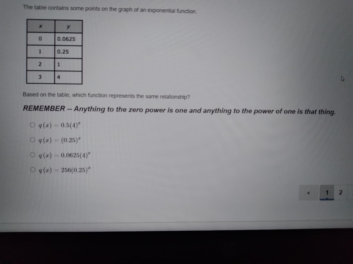 The table contains some points on the graph of an exponential function.
y
0.0625
0.25
3
4.
Based on the table, which function represents the same relationship?
REMEMBER- Anything to the zero power is one and anything to the power of one is that thing.
O q(z) = 0.5(4)
O q (x) = (0.25)"
O q (x) = 0.0625(4)"
O q (x) = 256(0.25)*
1.
1
21
