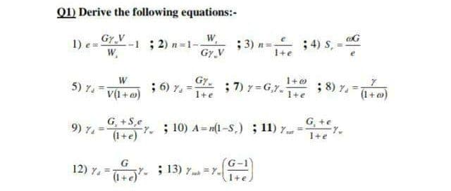 Q1) Derive the following equations:-
Gy V
--1 ; 2) n=1-
W,
W
; 3) n= ; 4) s,
1) e ="
Gy.V
1+e
Gy
; 6) 7. =
1+e
; 7) 7=G,7-T+e
; 8) 7. =140
W
5) 7.
(1+@)
V(1+o)
1+e
G, +e
G, +S,e
9) %. =t- ; 10) A= n(1-S,) ; 11) y= y.
9) 74
1+e
(1+e)
G
12) 7. =
7. ; 13) 7 = Y.
(1+e)
1+e
