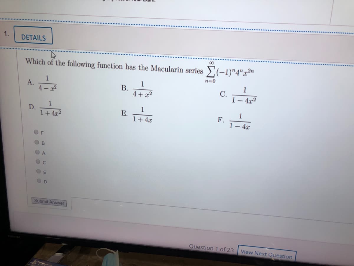 1.
DETAILS
00
Which of the following function has the Macularin series >(-1)"4"x²"
n=0
1
А.
4 - x2
1
В.
4 + x2
1
С.
1– 4x2
1
1
D.
1+4x2
1
Е.
1+ 4x
F.
1- 4x
F
B
A.
C.
O D
Submit Answer
Question 1 of 23
View Next Question
O O O O 0 0
