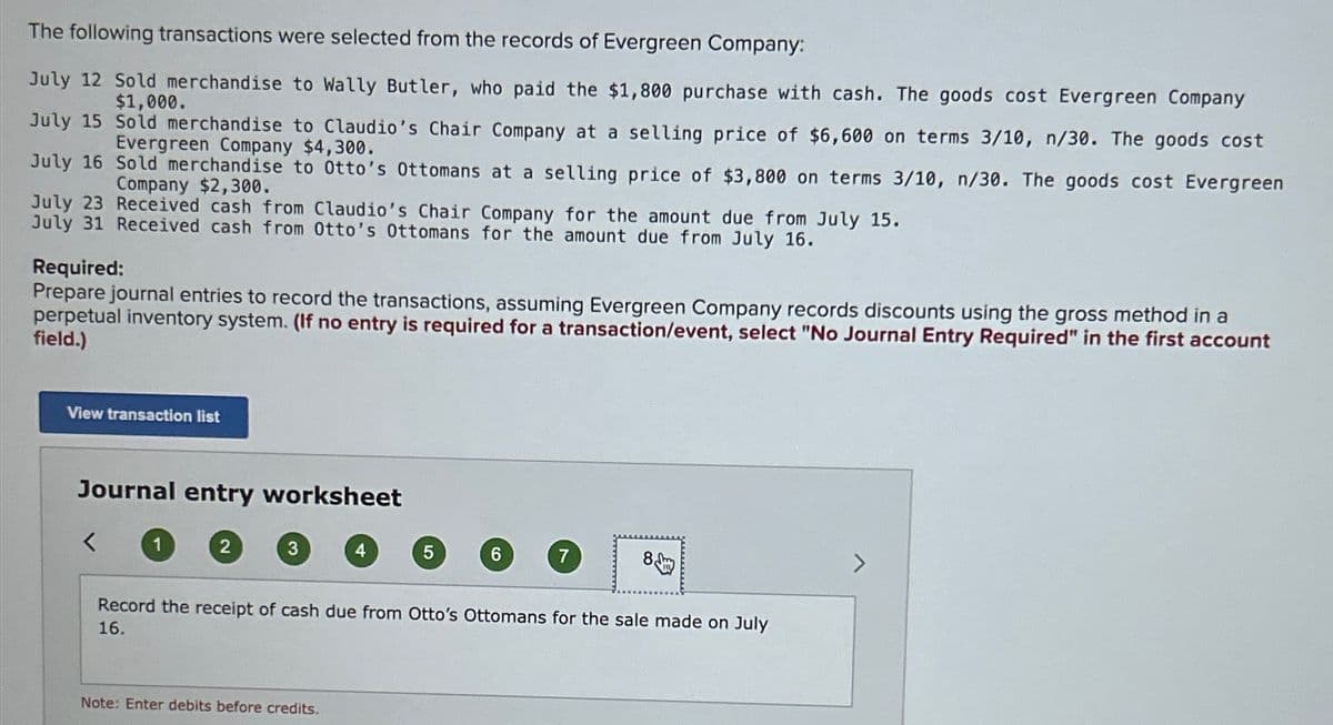 The following transactions were selected from the records of Evergreen Company:
July 12 Sold merchandise to Wally Butler, who paid the $1,800 purchase with cash. The goods cost Evergreen Company
$1,000.
July 15
Sold merchandise to Claudio's Chair Company at a selling price of $6,600 on terms 3/10, n/30. The goods cost
Evergreen Company $4,300.
July 16
Sold merchandise to Otto's Ottomans at a selling price of $3,800 on terms 3/10, n/30. The goods cost Evergreen
Company $2,300.
July 23 Received cash from Claudio's Chair Company for the amount due from July 15.
July 31 Received cash from Otto's Ottomans for the amount due from July 16.
Required:
Prepare journal entries to record the transactions, assuming Evergreen Company records discounts using the gross method in a
perpetual inventory system. (If no entry is required for a transaction/event, select "No Journal Entry Required" in the first account
field.)
View transaction list
Journal entry worksheet
<
2
3
4
Note: Enter debits before credits.
5
6
7
Record the receipt of cash due from Otto's Ottomans for the sale made on July
16.