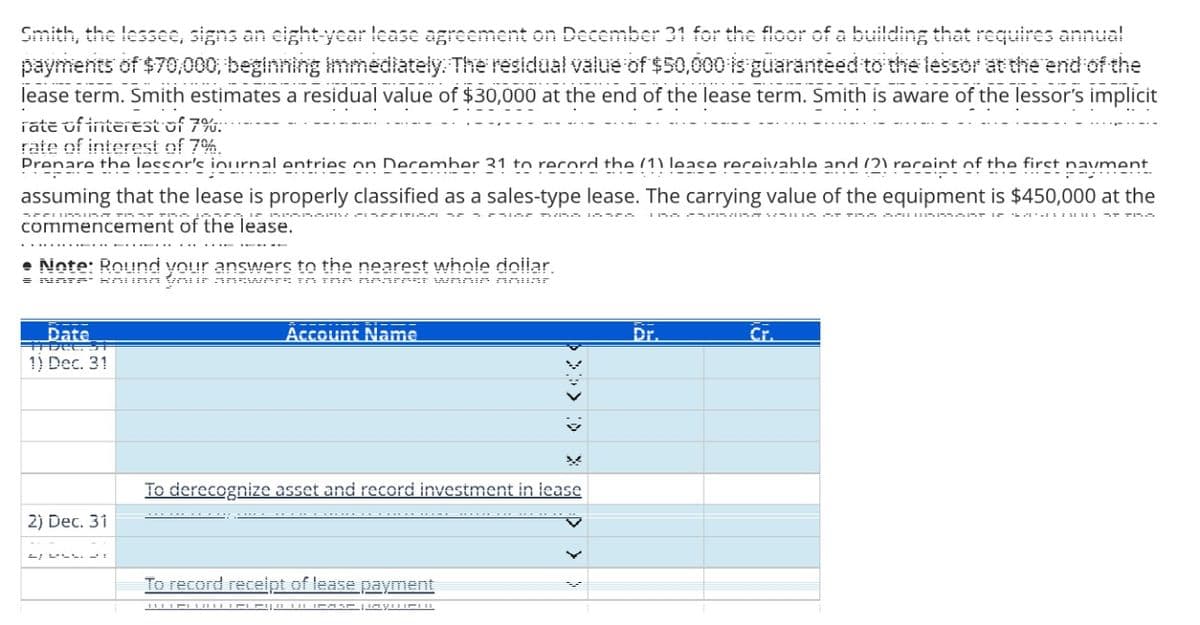 Smith, the lessee, signs an eight-year lease agreement on December 31 for the floor of a building that requires annual
payments of $70,000, beginning immediately. The residual value of $50,000 is guaranteed to the lessor at the end of the
lease term. Smith estimates a residual value of $30,000 at the end of the lease term. Smith is aware of the lessor's implicit
rate of interest of 7%.
rate of interest of 7%
Prenare the leccor's inurnal entries on December 31 to record the (1) leace receivable and (2) receint of the first navment
assuming that the lease is properly classified as a sales-type lease. The carrying value of the equipment is $450,000 at the
commencement of the lease.
N
Note: Round your answers to the nearest whole dollar.
= Nare' koung your answers in the nearest wanie nnuar
Date
TIDEL. SI
1) Dec. 31
2) Dec. 31
Account Name
To derecognize asset and record investment in lease
To record receipt of lease payment
========
Dr.
Cr.