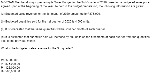 MORGAN Merchandising is preparing its Sales Budget for the 3rd Quarter of 2020 based on a budgeted sales price
agreed upon at the beginning of the year. To help in the budget preparation, the following information are given:
(a) Budgeted sales revenue for the 1st month of 2020 amounted to 375,000.
(b) Budgeted quantities sold for the 1st quarter of 2020 is 4,500 units.
(c) It is forecasted that the same quantities will be sold per month of each quarter.
(d) It is estimated that quantities sold will increase by 500 units on the first month of each quarter from the quantities
sold of the previous month.
What is the budgeted sales revenue for the 3rd quarter?
P625,000.00
P1,875,000.00
P1,125,000.00
94,500,000.00
