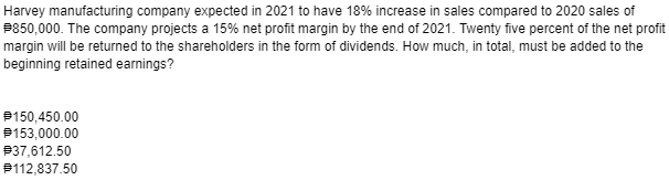 Harvey manufacturing company expected in 2021 to have 18% increase in sales compared to 2020 sales of
P850,000. The company projects a 15% net profit margin by the end of 2021. Twenty five percent of the net profit
margin will be returned to the shareholders in the form of dividends. How much, in total, must be added to the
beginning retained earnings?
P150,450.00
$153,000.00
P37,612.50
P112,837.50
