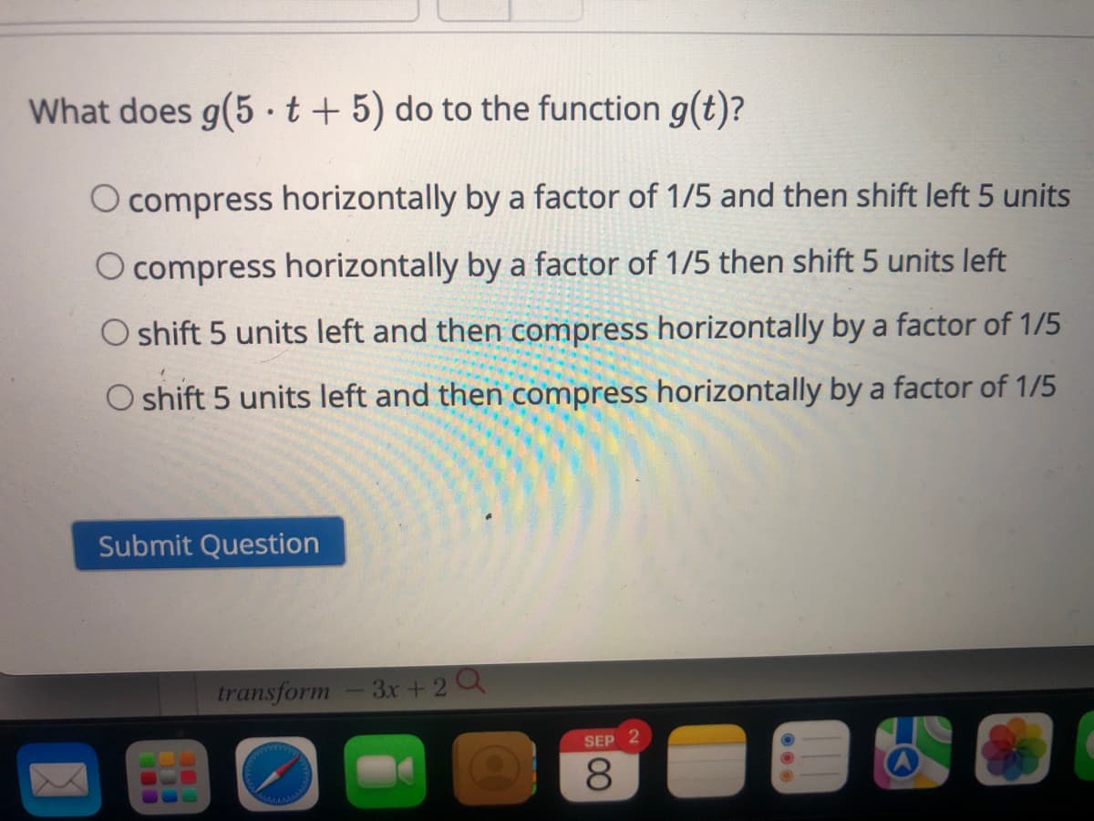 What does g(5 t + 5) do to the function g(t)?
O compress horizontally by a factor of 1/5 and then shift left 5 units
O compress horizontally by a factor of 1/5 then shift 5 units left
O shift 5 units left and then compress horizontally by a factor of 1/5
O shift 5 units left and then compress horizontally by a factor of 1/5
Submit Question
transform - 3x + 2 Q
SEP 2
8