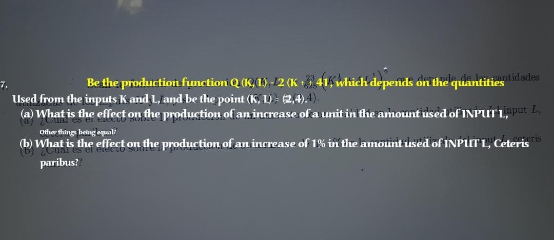 Be the production function Q (K, L) -12 (K +† 41, which depends on the quantities idades
7.
Used from the inputs Kand L, and be the point (K, L) - 2,4).4).
(a) What is the effect on the production of an increase of a unit in the amount used of INPUT L,nput L,
Other things being equal?
. ceteris
(b) What is the effect on the production of an increase of 1% in the amount used of INPUT L, Ceteris
Cual es ei electo Soo
paribus?
