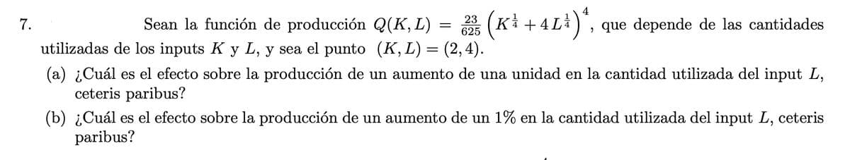 Sean la función de producción Q(K, L)
23
625
(Ki +
Ki + 4 Li) , que depende de las cantidades
7.
utilizadas de los inputs K y L, y sea el punto (K,L)= (2,4).
(a) ¿Cuál es el efecto sobre la producción de un aumento de una unidad en la cantidad utilizada del input L,
ceteris paribus?
(b) ¿Cuál es el efecto sobre la producción de un aumento de un 1% en la cantidad utilizada del input L, ceteris
paribus?
