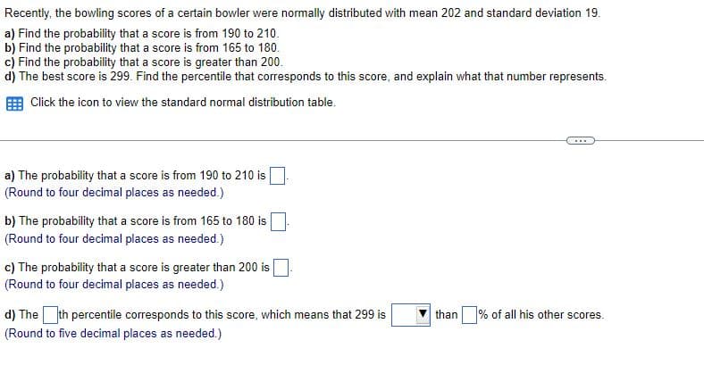 Recently, the bowling scores of a certain bowler were normally distributed with mean 202 and standard deviation 19.
a) Find the probability that a score is from 190 to 210.
b) Find the probability that a score is from 165 to 180.
c) Find the probability that a score is greater than 200.
d) The best score is 299. Find the percentile that corresponds to this score, and explain what that number represents.
Click the icon to view the standard normal distribution table.
...
a) The probability that a score is from 190 to 210 is
(Round to four decimal places as needed.)
b) The probability that a score is from 165 to 180 is
(Round to four decimal places as needed.)
c) The probability that a score is greater than 200 is
(Round to four decimal places as needed.)
d) The th percentile corresponds to this score, which means that 299 is
than
% of all his other scores.
(Round to five decimal places as needed.)
