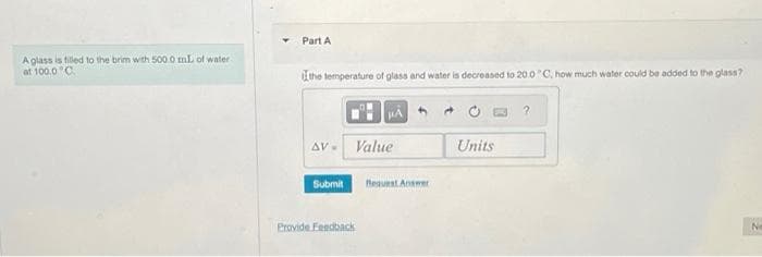 A glass is filled to the brim with 500.0 mL of water
at 100.0°C.
Part A
the temperature of glass and water is decreased to 20.0°C, how much water could be added to the glass?
AV-
Submit
HÅ
Value
Provide Feedback
Request Answer
Units
Ne