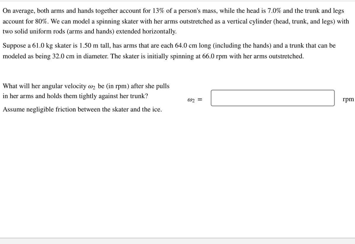 On average, both arms and hands together account for 13% of a person's mass, while the head is 7.0% and the trunk and legs
account for 80%. We can model a spinning skater with her arms outstretched as a vertical cylinder (head, trunk, and legs) with
two solid uniform rods (arms and hands) extended horizontally.
Suppose a 61.0 kg skater is 1.50 m tall, has arms that are each 64.0 cm long (including the hands) and a trunk that can be
modeled as being 32.0 cm in diameter. The skater is initially spinning at 66.0 rpm with her arms outstretched.
What will her angular velocity @₂ be (in rpm) after she pulls
in her arms and holds them tightly against her trunk?
Assume negligible friction between the skater and the ice.
@2 =
rpm