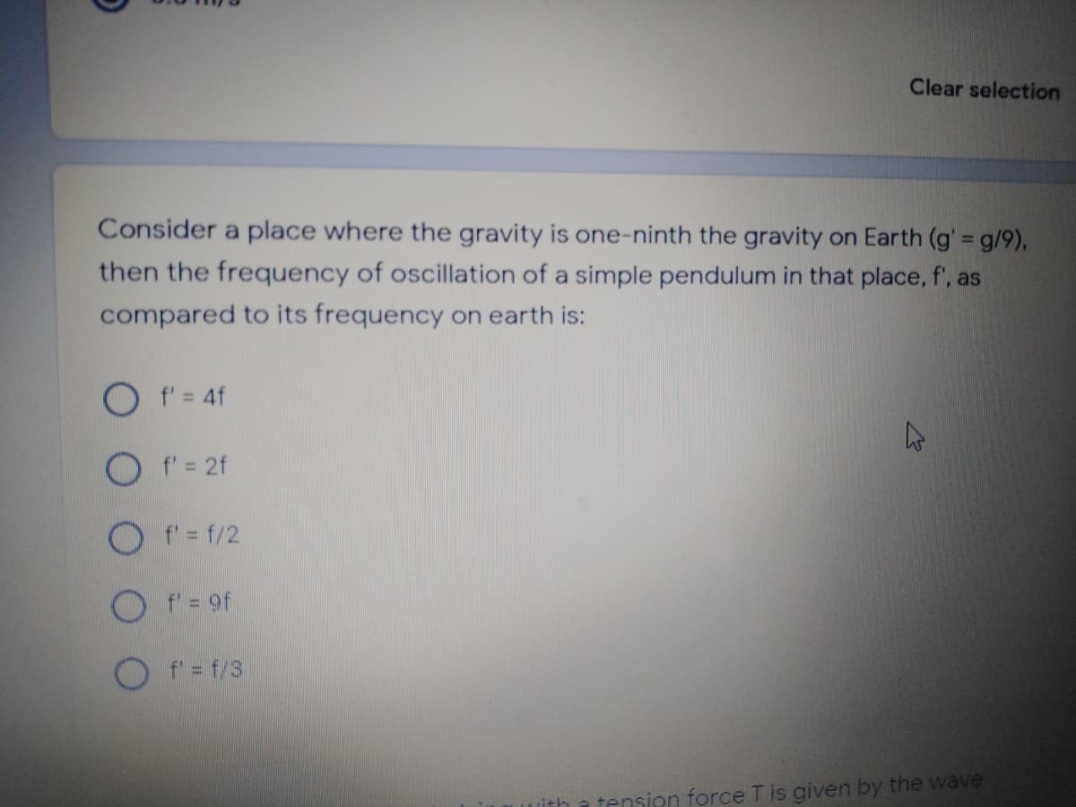 Clear selection
Consider a place where the gravity is one-ninth the gravity on Earth (g' g/9),
then the frequency of oscillation of a simple pendulum in that place, f', as
compared to its frequency on earth is:
O f= 4f
O f'= 2f
O f' = f/2
O f = 9f
O f'= f/3
ith a tension force T is given by the wave
