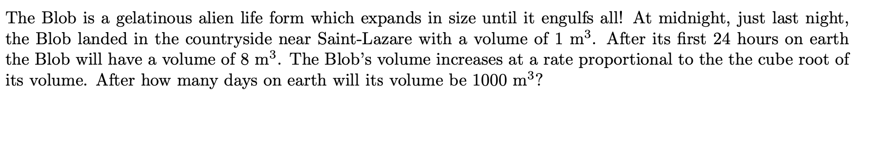 The Blob is a gelatinous alien life form which expands in size until it engulfs all! At midnight, just last night,
the Blob landed in the countryside near Saint-Lazare with a volume of 1 m³. After its first 24 hours on earth
the Blob will have a volume of 8 m³. The Blob's volume increases at a rate proportional to the the cube root of
its volume. After how many days on earth will its volume be 1000 m³?
